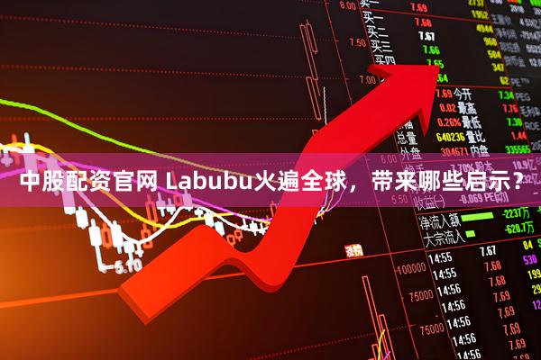 中股配资官网 Labubu火遍全球，带来哪些启示？