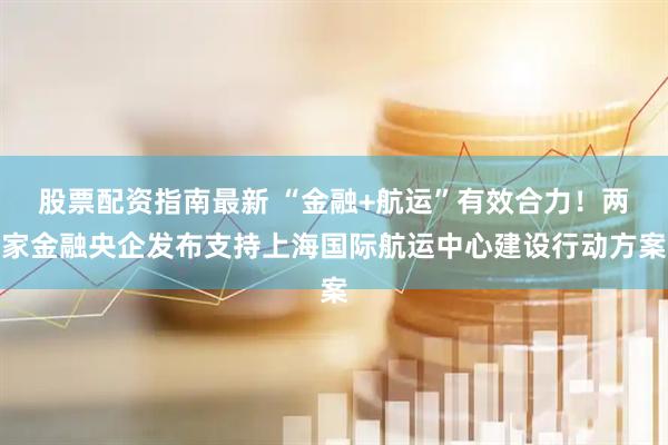 股票配资指南最新 “金融+航运”有效合力！两家金融央企发布支持上海国际航运中心建设行动方案