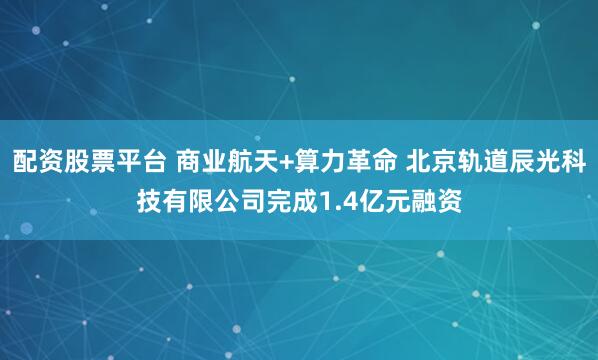 配资股票平台 商业航天+算力革命 北京轨道辰光科技有限公司完成1.4亿元融资
