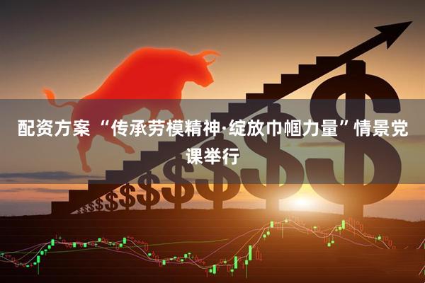 配资方案 “传承劳模精神·绽放巾帼力量”情景党课举行