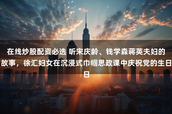 在线炒股配资必选 听宋庆龄、钱学森蒋英夫妇的故事，徐汇妇女在沉浸式巾帼思政课中庆祝党的生日