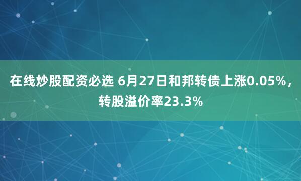 在线炒股配资必选 6月27日和邦转债上涨0.05%，转股溢价率23.3%