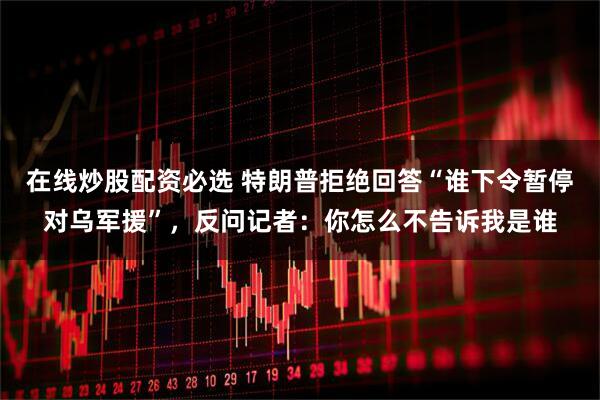 在线炒股配资必选 特朗普拒绝回答“谁下令暂停对乌军援”，反问记者：你怎么不告诉我是谁