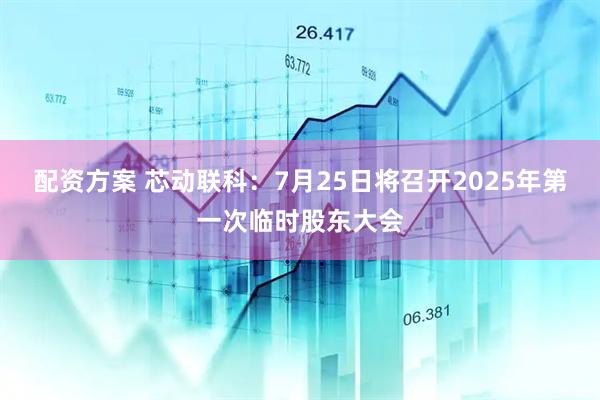 配资方案 芯动联科：7月25日将召开2025年第一次临时股东大会