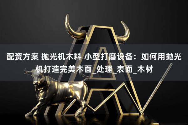 配资方案 抛光机木料 小型打磨设备：如何用抛光机打造完美木面_处理_表面_木材