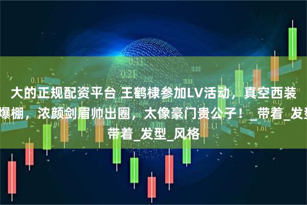 大的正规配资平台 王鹤棣参加LV活动，真空西装荷尔蒙爆棚，浓颜剑眉帅出圈，太像豪门贵公子！_带着_发型_风格