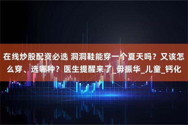 在线炒股配资必选 洞洞鞋能穿一个夏天吗？又该怎么穿、选哪种？医生提醒来了_毋振华_儿童_钙化