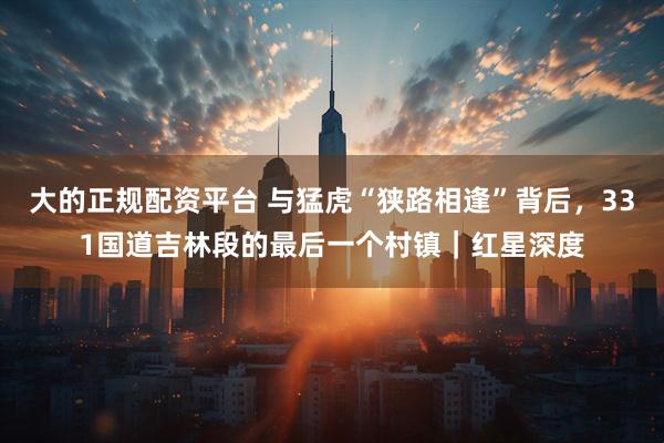 大的正规配资平台 与猛虎“狭路相逢”背后，331国道吉林段的最后一个村镇｜红星深度