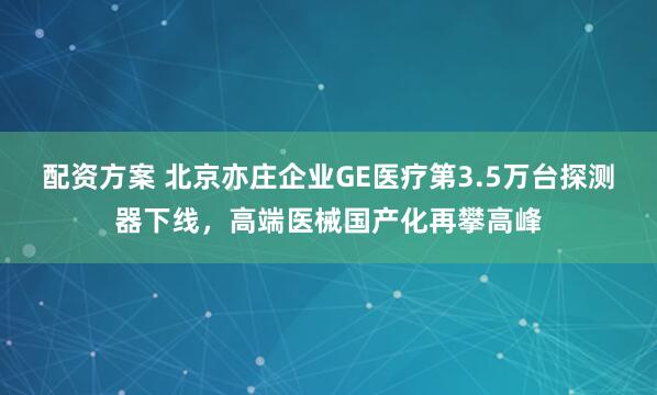 配资方案 北京亦庄企业GE医疗第3.5万台探测器下线，高端医械国产化再攀高峰