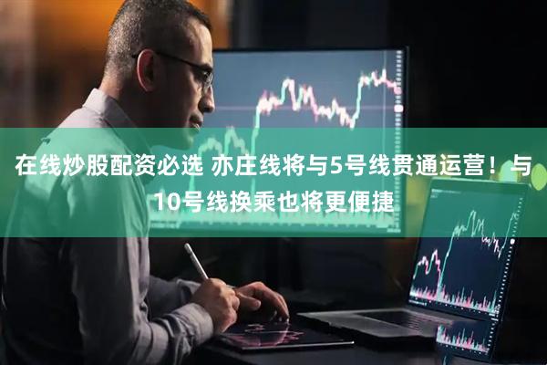 在线炒股配资必选 亦庄线将与5号线贯通运营！与10号线换乘也将更便捷