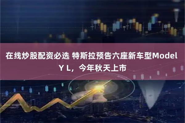 在线炒股配资必选 特斯拉预告六座新车型Model Y L，今年秋天上市