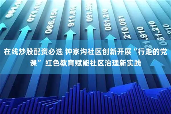 在线炒股配资必选 钟家沟社区创新开展“行走的党课” 红色教育赋能社区治理新实践