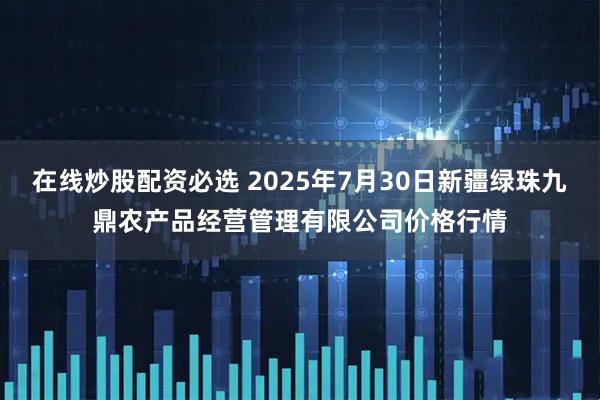 在线炒股配资必选 2025年7月30日新疆绿珠九鼎农产品经营管理有限公司价格行情