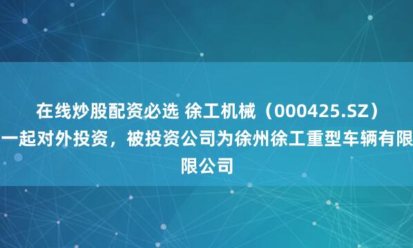 在线炒股配资必选 徐工机械（000425.SZ）新增一起对外投资，被投资公司为徐州徐工重型车辆有限公司