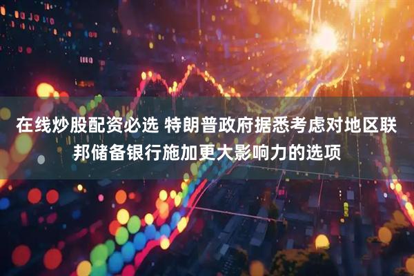 在线炒股配资必选 特朗普政府据悉考虑对地区联邦储备银行施加更大影响力的选项