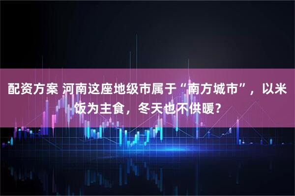 配资方案 河南这座地级市属于“南方城市”，以米饭为主食，冬天也不供暖？