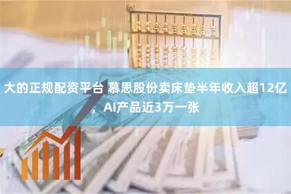 大的正规配资平台 慕思股份卖床垫半年收入超12亿，AI产品近3万一张