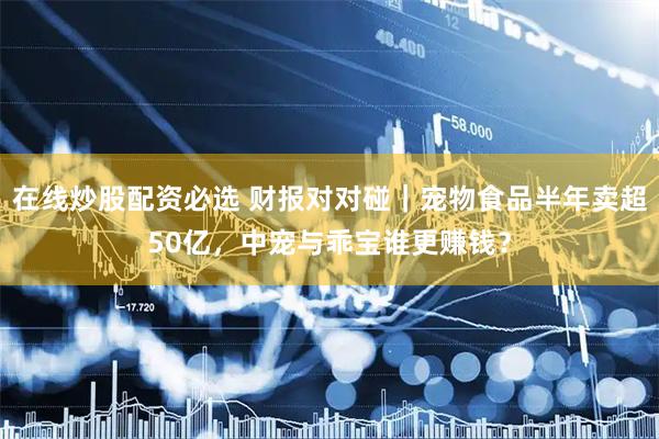 在线炒股配资必选 财报对对碰｜宠物食品半年卖超50亿，中宠与乖宝谁更赚钱？