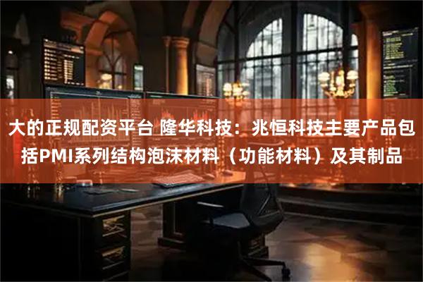 大的正规配资平台 隆华科技：兆恒科技主要产品包括PMI系列结构泡沫材料（功能材料）及其制品
