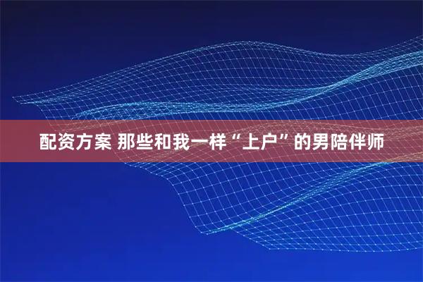 配资方案 那些和我一样“上户”的男陪伴师