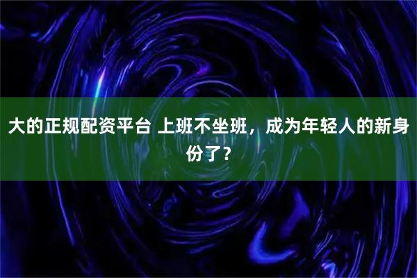 大的正规配资平台 上班不坐班，成为年轻人的新身份了？