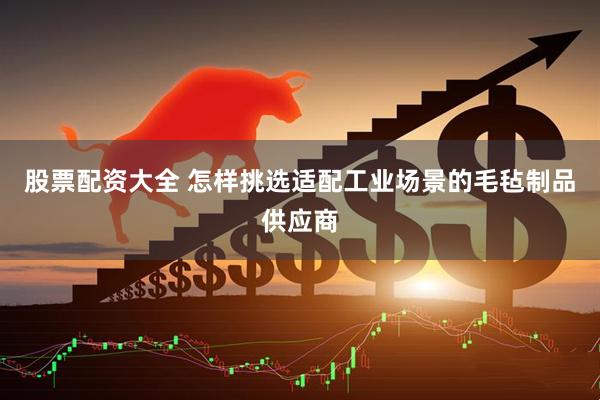 股票配资大全 怎样挑选适配工业场景的毛毡制品供应商