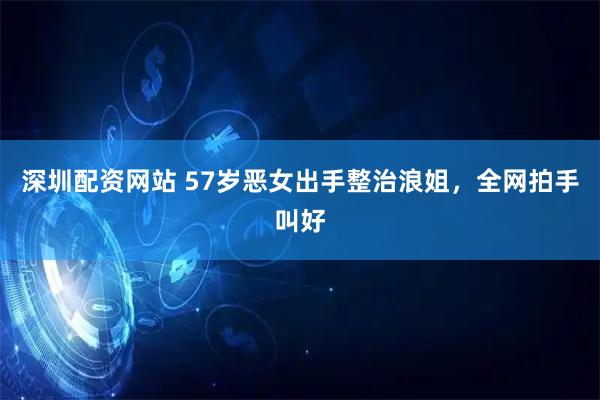 深圳配资网站 57岁恶女出手整治浪姐，全网拍手叫好