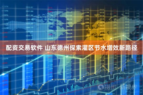 配资交易软件 山东德州探索灌区节水增效新路径