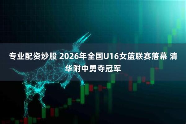 专业配资炒股 2026年全国U16女篮联赛落幕 清华附中勇夺冠军