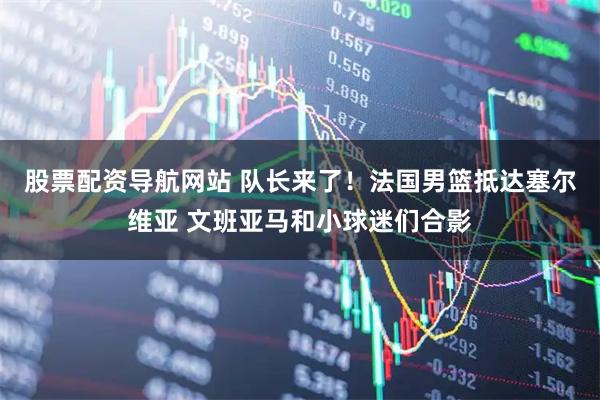 股票配资导航网站 队长来了！法国男篮抵达塞尔维亚 文班亚马和小球迷们合影